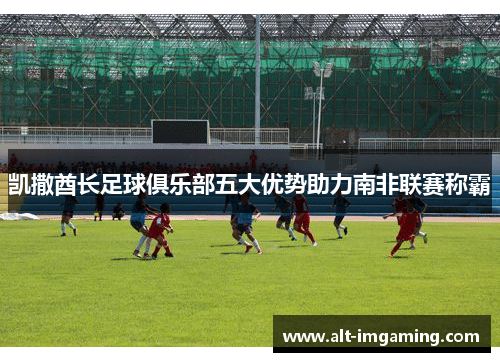 凯撒酋长足球俱乐部五大优势助力南非联赛称霸