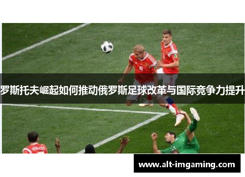 罗斯托夫崛起如何推动俄罗斯足球改革与国际竞争力提升