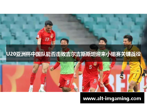 U20亚洲杯中国队能否击败吉尔吉斯斯坦迎来小组赛关键战役