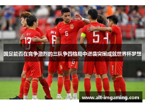 国足能否在竞争激烈的三队争四格局中逆袭突围成就世界杯梦想