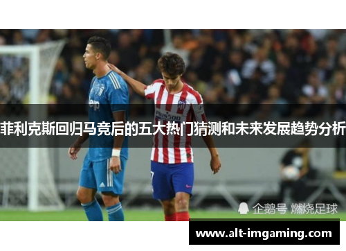 菲利克斯回归马竞后的五大热门猜测和未来发展趋势分析